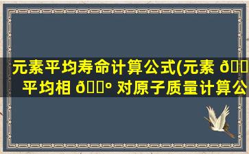元素平均寿命计算公式(元素 🐦 平均相 🌺 对原子质量计算公式)